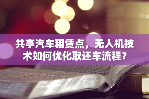 共享汽车租赁点，无人机技术如何优化取还车流程？