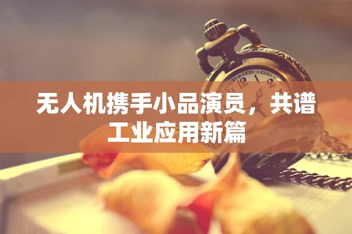 无人机携手小品演员，共谱工业应用新篇