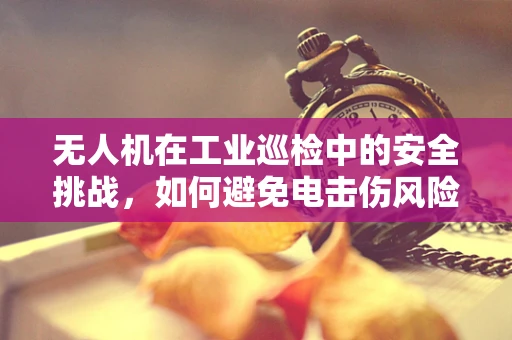 无人机在工业巡检中的安全挑战，如何避免电击伤风险？