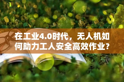 在工业4.0时代，无人机如何助力工人安全高效作业？
