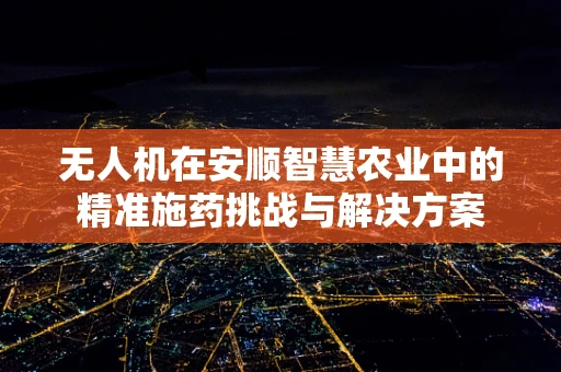 无人机在安顺智慧农业中的精准施药挑战与解决方案