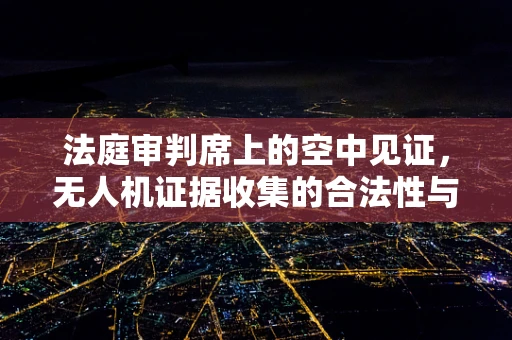 法庭审判席上的空中见证，无人机证据收集的合法性与隐私边界