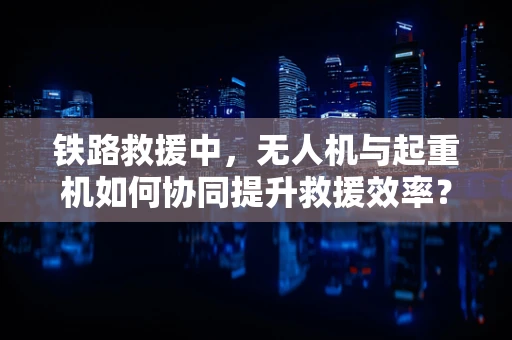 铁路救援中，无人机与起重机如何协同提升救援效率？