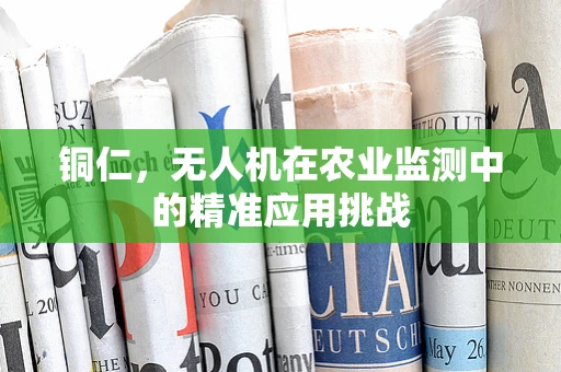 铜仁，无人机在农业监测中的精准应用挑战