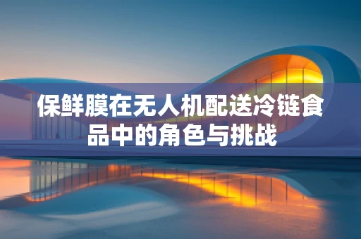 保鲜膜在无人机配送冷链食品中的角色与挑战