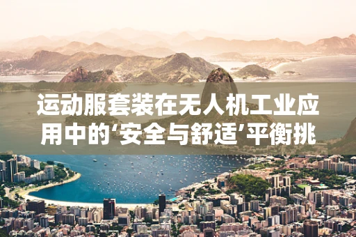 运动服套装在无人机工业应用中的‘安全与舒适’平衡挑战
