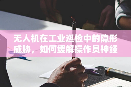 无人机在工业巡检中的隐形威胁，如何缓解操作员神经衰弱问题？
