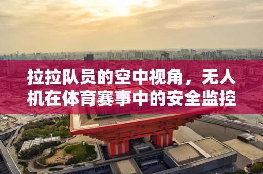 拉拉队员的空中视角，无人机在体育赛事中的安全监控新挑战