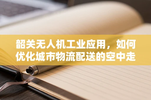 韶关无人机工业应用，如何优化城市物流配送的空中走廊？