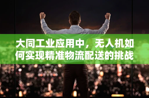 大同工业应用中，无人机如何实现精准物流配送的挑战与对策？