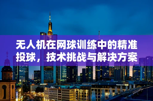 无人机在网球训练中的精准投球，技术挑战与解决方案