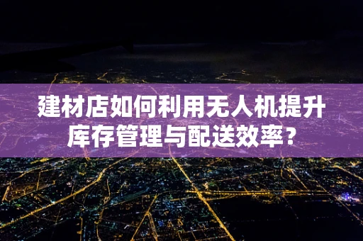 建材店如何利用无人机提升库存管理与配送效率？