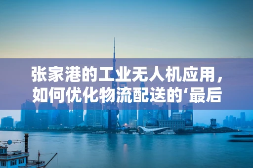 张家港的工业无人机应用，如何优化物流配送的‘最后一公里’？