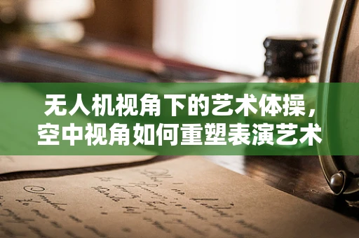 无人机视角下的艺术体操，空中视角如何重塑表演艺术？