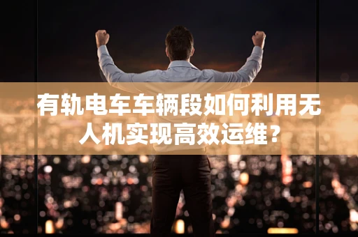 有轨电车车辆段如何利用无人机实现高效运维？
