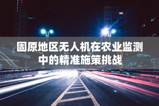 固原地区无人机在农业监测中的精准施策挑战