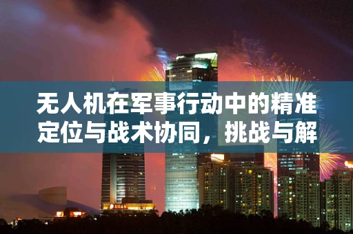 无人机在军事行动中的精准定位与战术协同，挑战与解决方案
