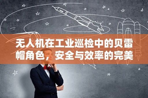 无人机在工业巡检中的贝雷帽角色，安全与效率的完美平衡？