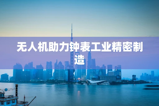 无人机助力钟表工业精密制造