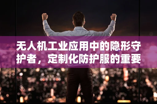 无人机工业应用中的隐形守护者，定制化防护服的重要性