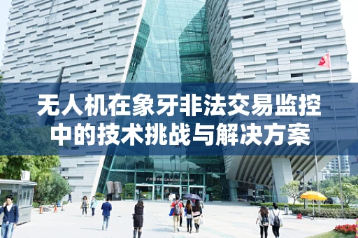 无人机在象牙非法交易监控中的技术挑战与解决方案