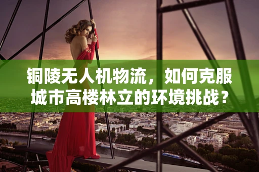 铜陵无人机物流，如何克服城市高楼林立的环境挑战？