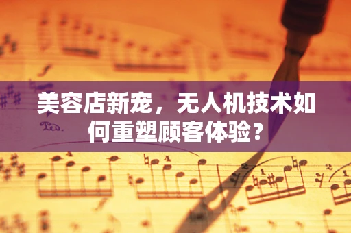 美容店新宠，无人机技术如何重塑顾客体验？