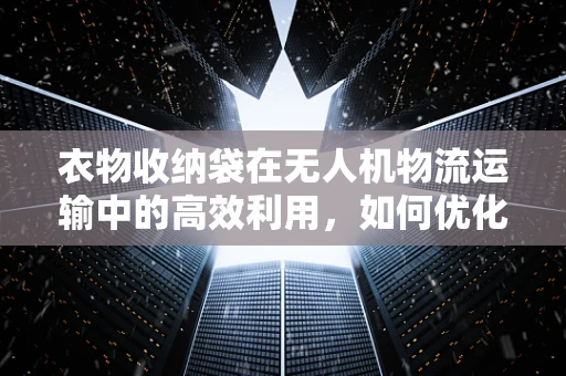 衣物收纳袋在无人机物流运输中的高效利用，如何优化设计以提升效率？