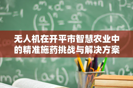 无人机在开平市智慧农业中的精准施药挑战与解决方案