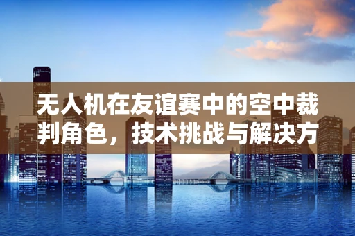 无人机在友谊赛中的空中裁判角色，技术挑战与解决方案