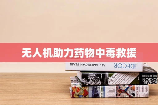 无人机助力药物中毒救援