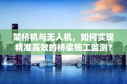 架桥机与无人机，如何实现精准高效的桥梁施工监测？
