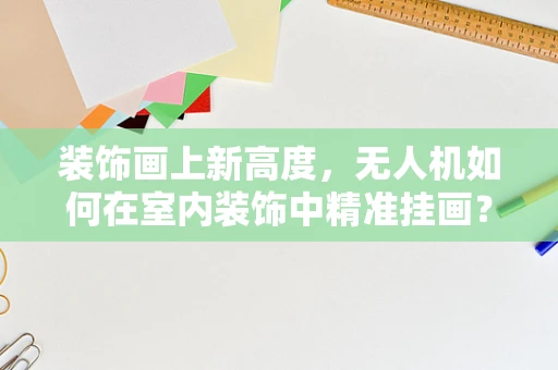 装饰画上新高度，无人机如何在室内装饰中精准挂画？