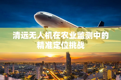 清远无人机在农业监测中的精准定位挑战