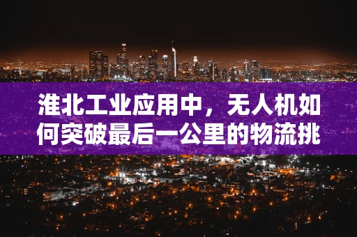 淮北工业应用中，无人机如何突破最后一公里的物流挑战？