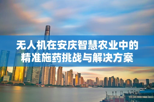 无人机在安庆智慧农业中的精准施药挑战与解决方案