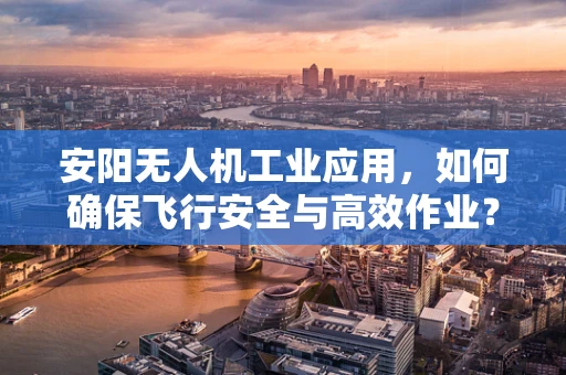 安阳无人机工业应用，如何确保飞行安全与高效作业？