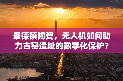 景德镇陶瓷，无人机如何助力古窑遗址的数字化保护？