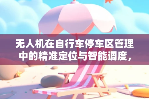 无人机在自行车停车区管理中的精准定位与智能调度，挑战与解决方案