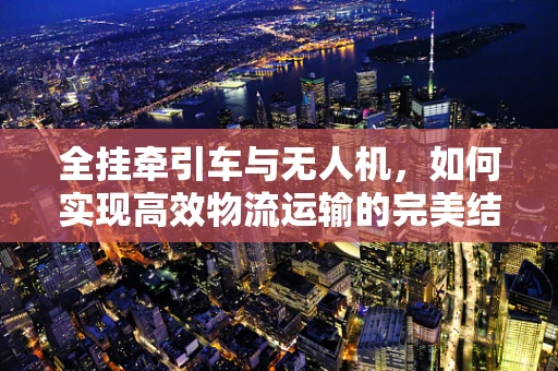 全挂牵引车与无人机，如何实现高效物流运输的完美结合？