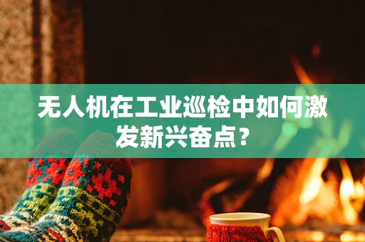 无人机在工业巡检中如何激发新兴奋点？
