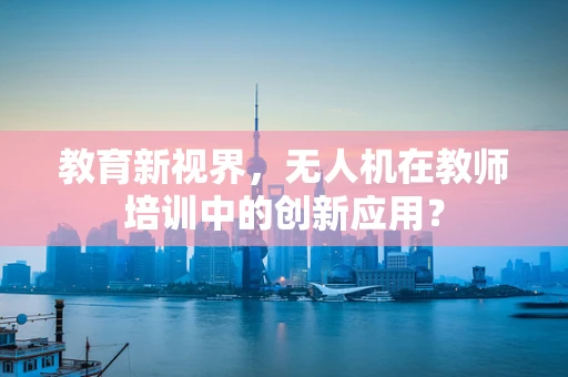 教育新视界，无人机在教师培训中的创新应用？