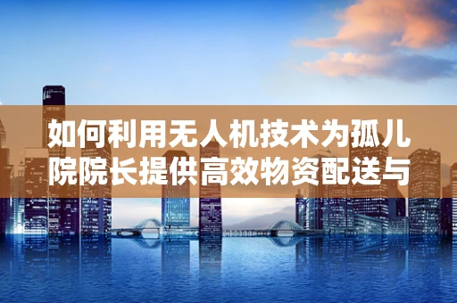 如何利用无人机技术为孤儿院院长提供高效物资配送与安全监控方案？