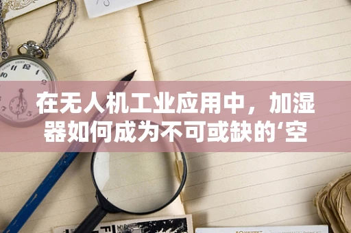 在无人机工业应用中，加湿器如何成为不可或缺的‘空中助手’？