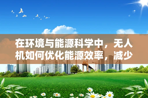 在环境与能源科学中，无人机如何优化能源效率，减少碳足迹？