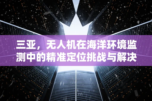 三亚，无人机在海洋环境监测中的精准定位挑战与解决方案