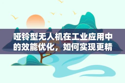 哑铃型无人机在工业应用中的效能优化，如何实现更精准的负载平衡？