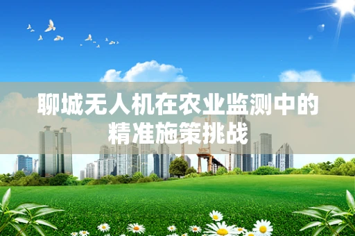 聊城无人机在农业监测中的精准施策挑战