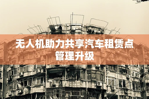 无人机助力共享汽车租赁点管理升级