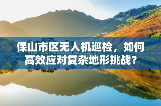 保山市区无人机巡检，如何高效应对复杂地形挑战？